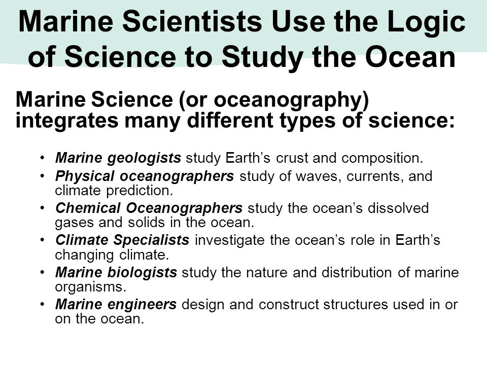 Marine Scientists Use the Logic of Science to Study the Ocean Marine Science (or oceanography) integrates many different types of science: Marine geologists study Earth’s crust and composition.