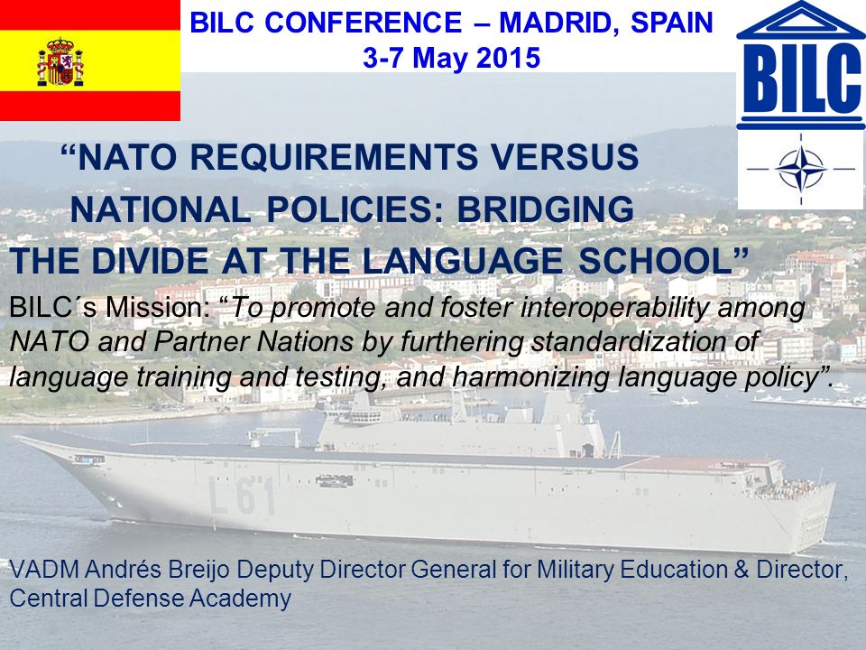BILC CONFERENCE – MADRID, SPAIN 3-7 May 2015 NATO REQUIREMENTS VERSUS NATIONAL POLICIES: BRIDGING THE DIVIDE AT THE LANGUAGE SCHOOL BILC´s Mission: To promote and foster interoperability among NATO and Partner Nations by furthering standardization of language training and testing, and harmonizing language policy .