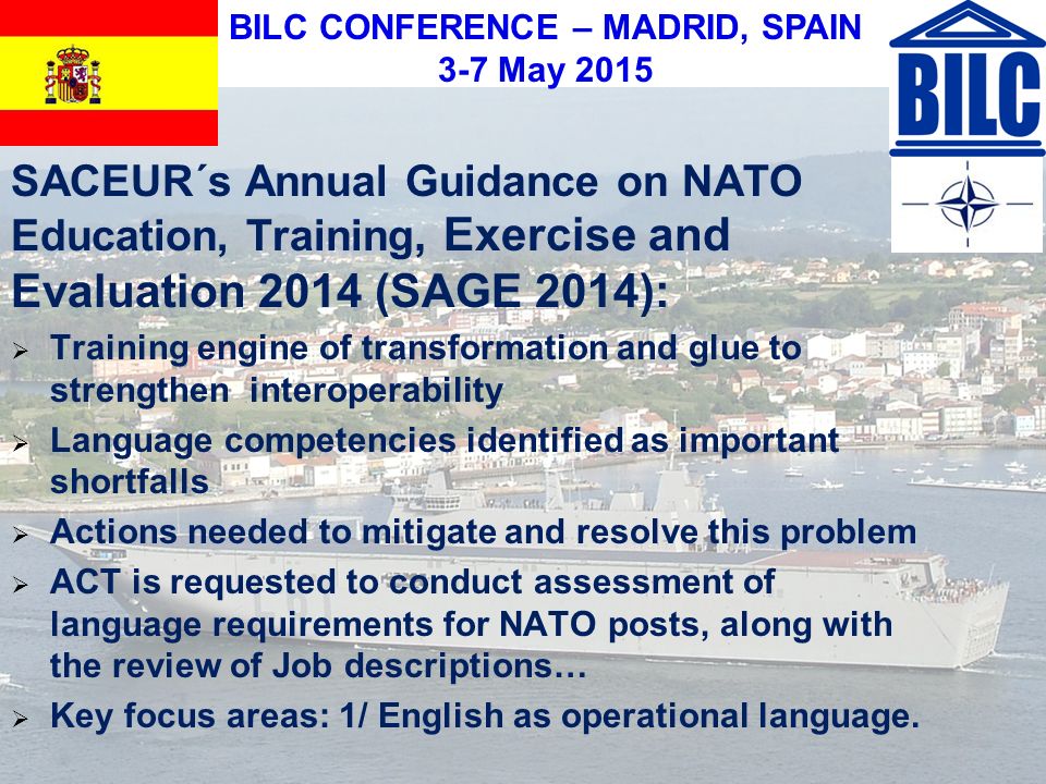 BILC CONFERENCE – MADRID, SPAIN 3-7 May 2015 SACEUR´s Annual Guidance on NATO Education, Training, Exercise and Evaluation 2014 (SAGE 2014):  Training engine of transformation and glue to strengthen interoperability  Language competencies identified as important shortfalls  Actions needed to mitigate and resolve this problem  ACT is requested to conduct assessment of language requirements for NATO posts, along with the review of Job descriptions…  Key focus areas: 1/ English as operational language.