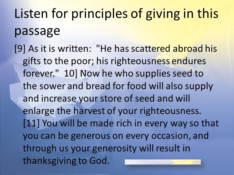 Listen for principles of giving in this passage [9] As it is written: He has scattered abroad his gifts to the poor; his righteousness endures forever. 10] Now he who supplies seed to the sower and bread for food will also supply and increase your store of seed and will enlarge the harvest of your righteousness.