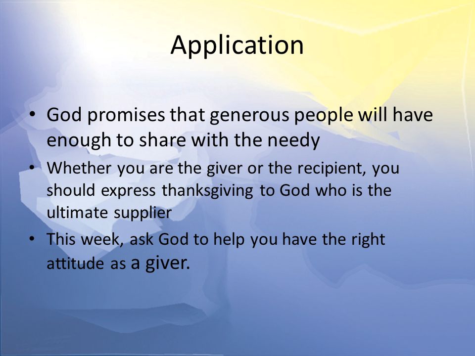 Application God promises that generous people will have enough to share with the needy Whether you are the giver or the recipient, you should express thanksgiving to God who is the ultimate supplier This week, ask God to help you have the right attitude as a giver.