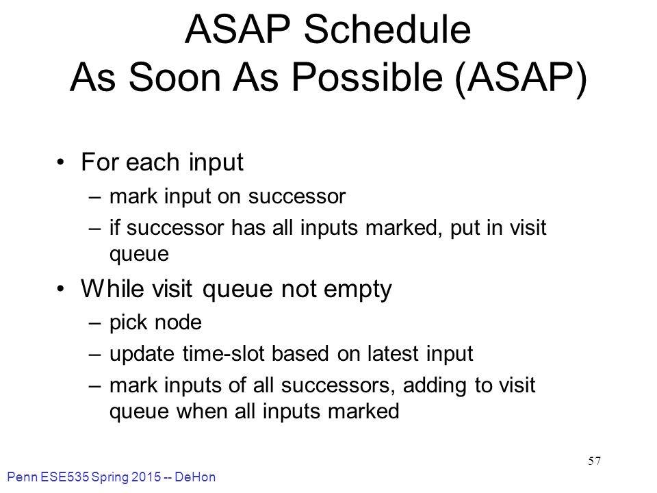Penn ESE535 Spring DeHon 57 ASAP Schedule As Soon As Possible (ASAP) For each input –mark input on successor –if successor has all inputs marked, put in visit queue While visit queue not empty –pick node –update time-slot based on latest input –mark inputs of all successors, adding to visit queue when all inputs marked