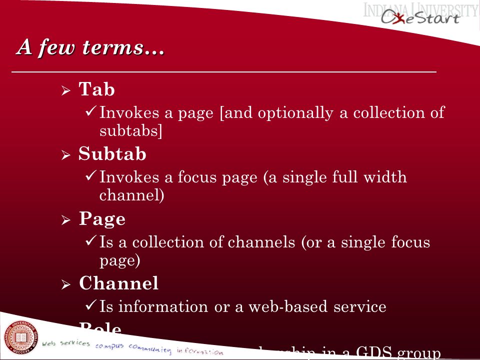 A few terms…  Tab Invokes a page [and optionally a collection of subtabs]  Subtab Invokes a focus page (a single full width channel)  Page Is a collection of channels (or a single focus page)  Channel Is information or a web-based service  Role Is derived from membership in a GDS group (from PeopleSoft) and it enables/restricts access to tabs