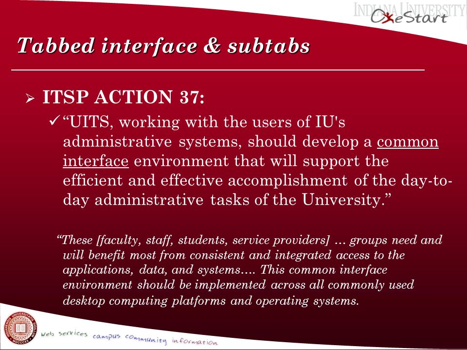 Tabbed interface & subtabs  ITSP ACTION 37: UITS, working with the users of IU s administrative systems, should develop a common interface environment that will support the efficient and effective accomplishment of the day-to- day administrative tasks of the University. These [faculty, staff, students, service providers] … groups need and will benefit most from consistent and integrated access to the applications, data, and systems….