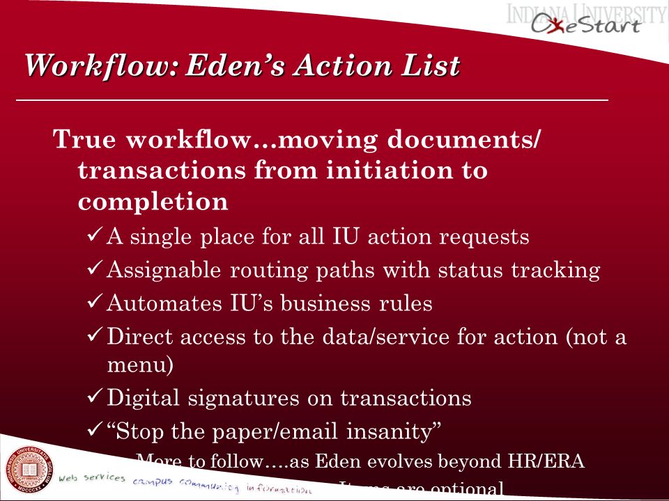 Workflow: Eden’s Action List True workflow…moving documents/ transactions from initiation to completion A single place for all IU action requests Assignable routing paths with status tracking Automates IU’s business rules Direct access to the data/service for action (not a menu) Digital signatures on transactions Stop the paper/ insanity »More to follow….as Eden evolves beyond HR/ERA » alerts of Action Items are optional