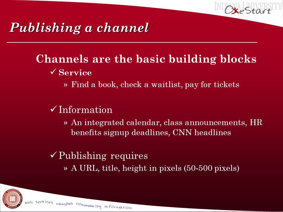 Publishing a channel Channels are the basic building blocks Service »Find a book, check a waitlist, pay for tickets Information »An integrated calendar, class announcements, HR benefits signup deadlines, CNN headlines Publishing requires »A URL, title, height in pixels ( pixels)