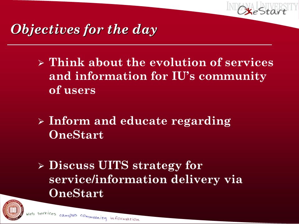 Objectives for the day  Think about the evolution of services and information for IU’s community of users  Inform and educate regarding OneStart  Discuss UITS strategy for service/information delivery via OneStart