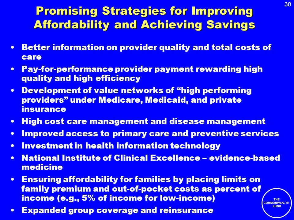 30 THE COMMONWEALTH FUND Promising Strategies for Improving Affordability and Achieving Savings Better information on provider quality and total costs of care Pay-for-performance provider payment rewarding high quality and high efficiency Development of value networks of high performing providers under Medicare, Medicaid, and private insurance High cost care management and disease management Improved access to primary care and preventive services Investment in health information technology National Institute of Clinical Excellence – evidence-based medicine Ensuring affordability for families by placing limits on family premium and out-of-pocket costs as percent of income (e.g., 5% of income for low-income) Expanded group coverage and reinsurance
