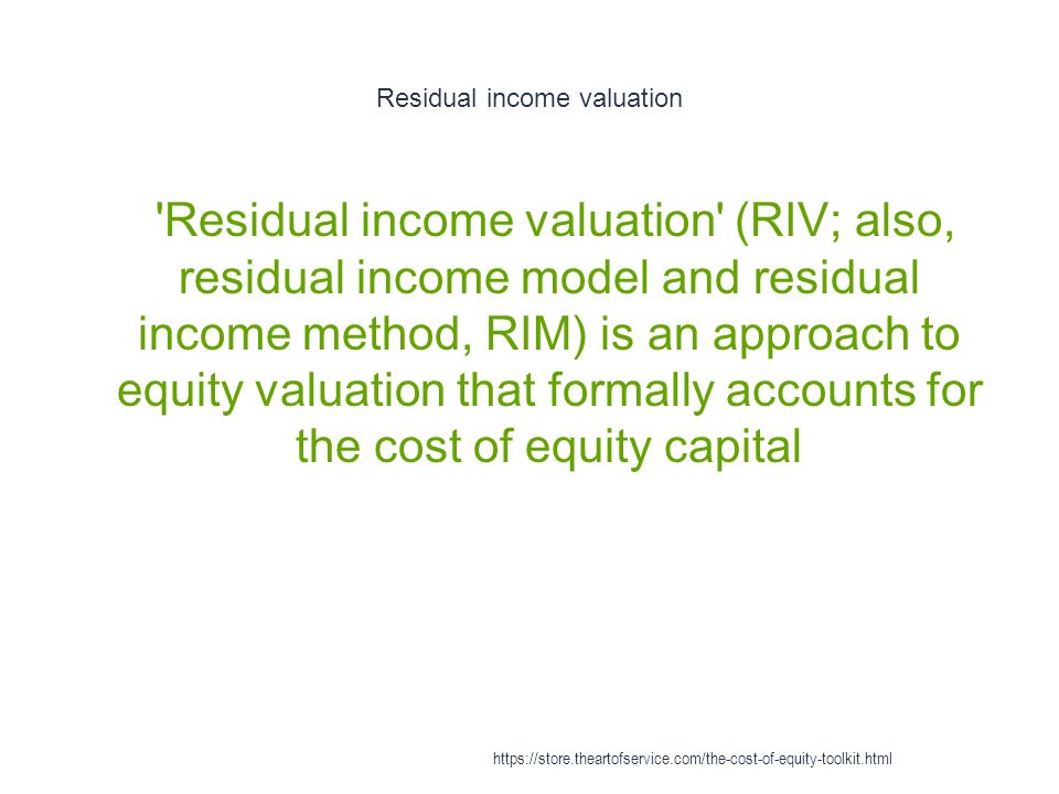 Residual income valuation 1 Residual income valuation (RIV; also, residual income model and residual income method, RIM) is an approach to equity valuation that formally accounts for the cost of equity capital