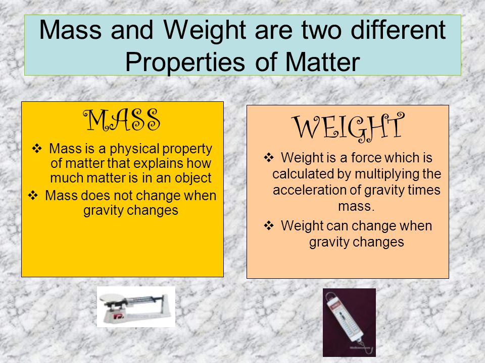 MASS  Mass is a physical property of matter that explains how much matter is in an object  Mass does not change when gravity changes WEIGHT  Weight is a force which is calculated by multiplying the acceleration of gravity times mass.