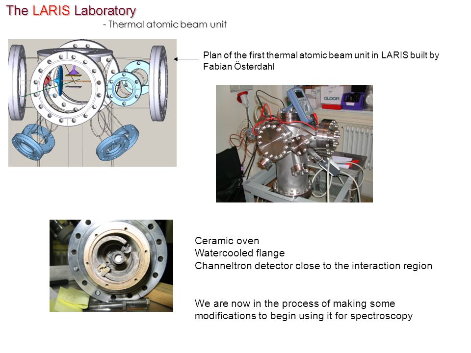 The LARIS Laboratory - Thermal atomic beam unit Plan of the first thermal atomic beam unit in LARIS built by Fabian Österdahl Ceramic oven Watercooled flange Channeltron detector close to the interaction region We are now in the process of making some modifications to begin using it for spectroscopy