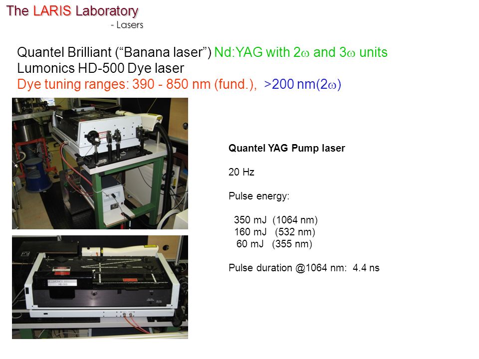 The LARIS Laboratory - Lasers Quantel YAG Pump laser 20 Hz Pulse energy: 350 mJ (1064 nm) 160 mJ (532 nm) 60 mJ (355 nm) Pulse nm: 4.4 ns Quantel Brilliant ( Banana laser ) Nd:YAG with 2  and 3  units Lumonics HD-500 Dye laser Dye tuning ranges: nm (fund.), >200 nm(2  )