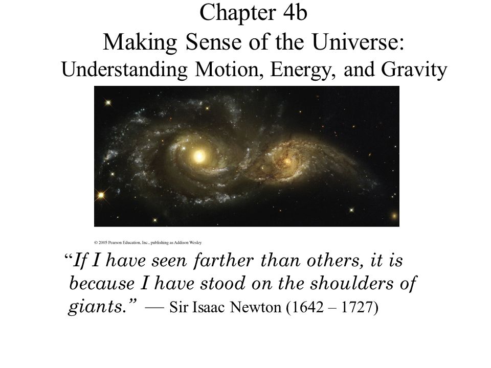 Chapter 4b Making Sense of the Universe: Understanding Motion, Energy, and Gravity If I have seen farther than others, it is because I have stood on the shoulders of giants. — Sir Isaac Newton (1642 – 1727)