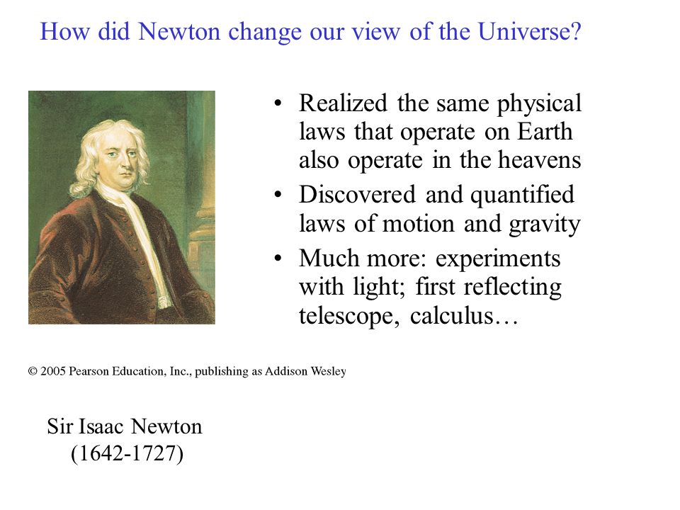 Realized the same physical laws that operate on Earth also operate in the heavens Discovered and quantified laws of motion and gravity Much more: experiments with light; first reflecting telescope, calculus… How did Newton change our view of the Universe.
