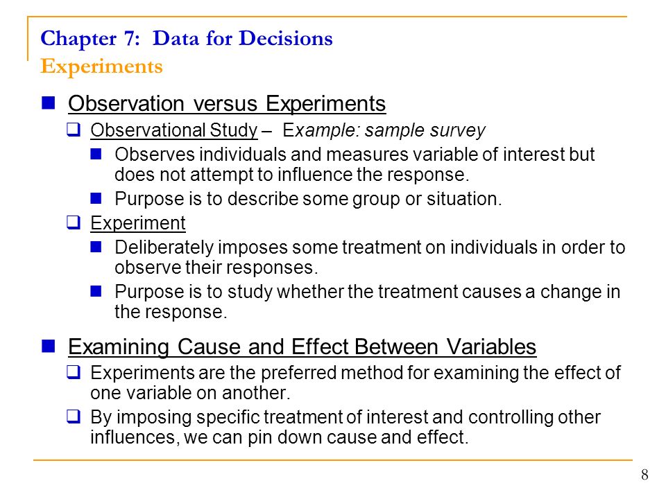 Chapter 7: Data for Decisions Experiments Observation versus Experiments  Observational Study – Example: sample survey Observes individuals and measures variable of interest but does not attempt to influence the response.