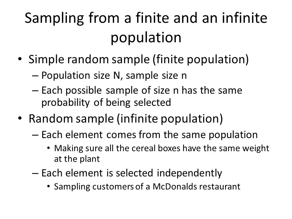 Sampling from a finite and an infinite population Simple random sample (finite population) – Population size N, sample size n – Each possible sample of size n has the same probability of being selected Random sample (infinite population) – Each element comes from the same population Making sure all the cereal boxes have the same weight at the plant – Each element is selected independently Sampling customers of a McDonalds restaurant