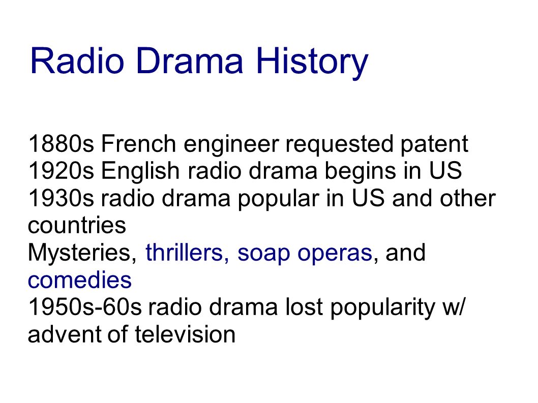 1880s French engineer requested patent 1920s English radio drama begins in US 1930s radio drama popular in US and other countries Mysteries, thrillers, soap operas, and comedies 1950s-60s radio drama lost popularity w/ advent of television Radio Drama History