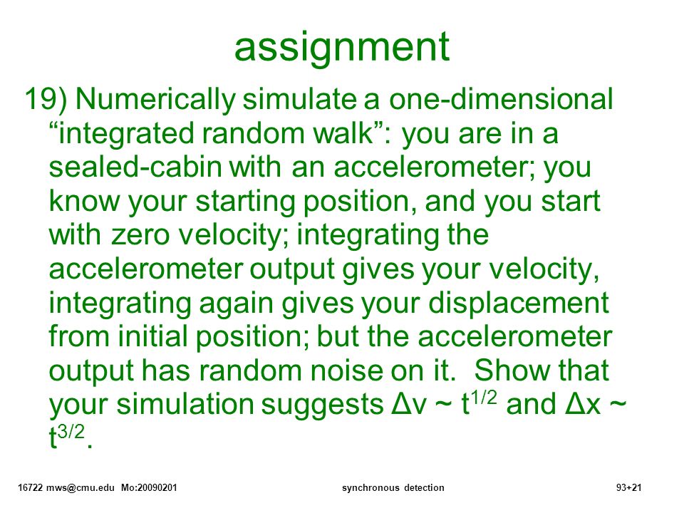 16722 Mo: synchronous detection93+21 assignment 19) Numerically simulate a one-dimensional integrated random walk : you are in a sealed-cabin with an accelerometer; you know your starting position, and you start with zero velocity; integrating the accelerometer output gives your velocity, integrating again gives your displacement from initial position; but the accelerometer output has random noise on it.