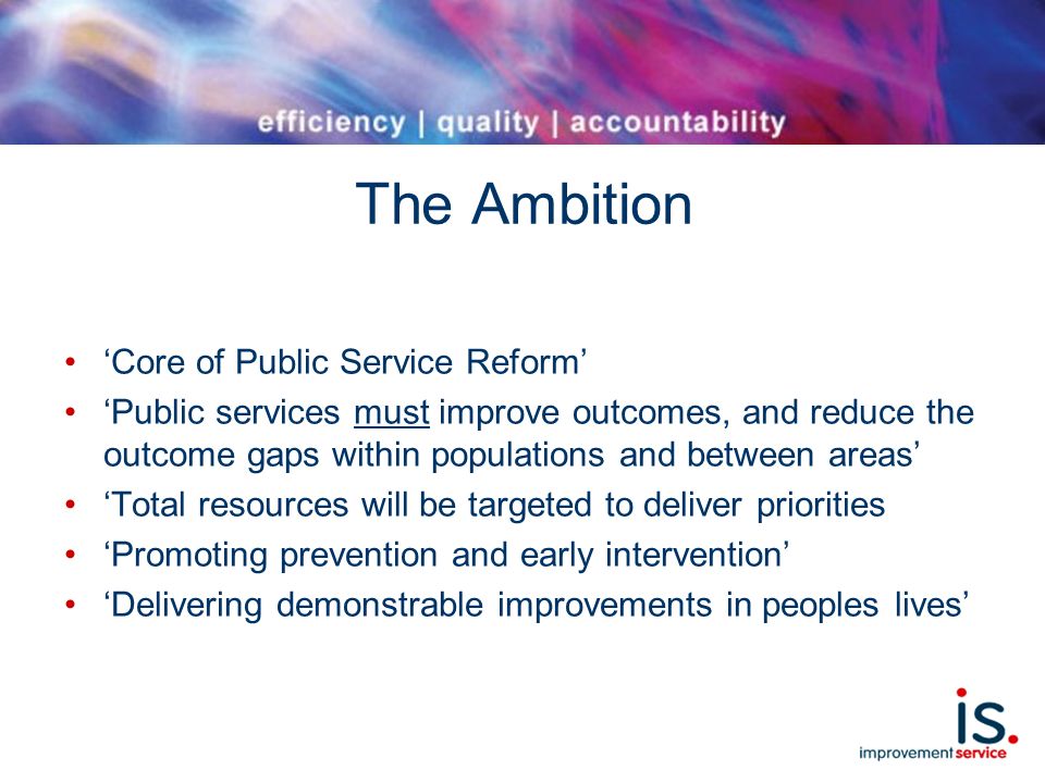 The Ambition ‘Core of Public Service Reform’ ‘Public services must improve outcomes, and reduce the outcome gaps within populations and between areas’ ‘Total resources will be targeted to deliver priorities ‘Promoting prevention and early intervention’ ‘Delivering demonstrable improvements in peoples lives’