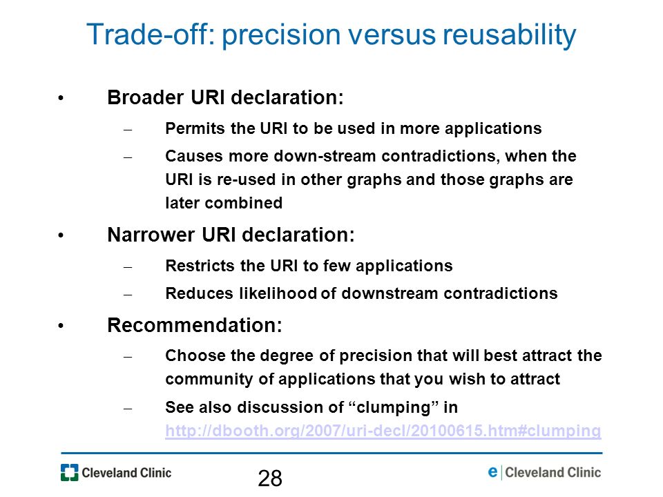 28 Trade-off: precision versus reusability Broader URI declaration: – Permits the URI to be used in more applications – Causes more down-stream contradictions, when the URI is re-used in other graphs and those graphs are later combined Narrower URI declaration: – Restricts the URI to few applications – Reduces likelihood of downstream contradictions Recommendation: – Choose the degree of precision that will best attract the community of applications that you wish to attract – See also discussion of clumping in