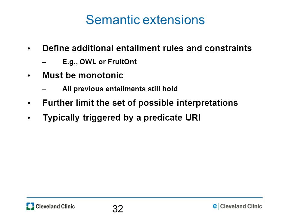 32 Semantic extensions Define additional entailment rules and constraints – E.g., OWL or FruitOnt Must be monotonic – All previous entailments still hold Further limit the set of possible interpretations Typically triggered by a predicate URI