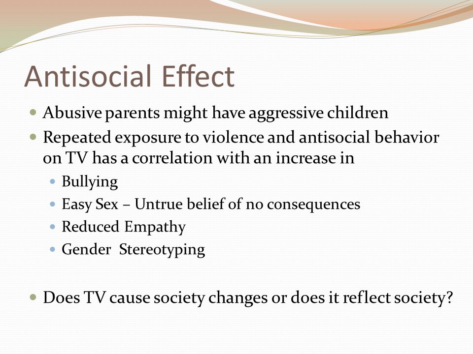 Antisocial Effect Abusive parents might have aggressive children Repeated exposure to violence and antisocial behavior on TV has a correlation with an increase in Bullying Easy Sex – Untrue belief of no consequences Reduced Empathy Gender Stereotyping Does TV cause society changes or does it reflect society