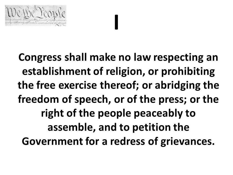 I Congress shall make no law respecting an establishment of religion, or prohibiting the free exercise thereof; or abridging the freedom of speech, or of the press; or the right of the people peaceably to assemble, and to petition the Government for a redress of grievances.