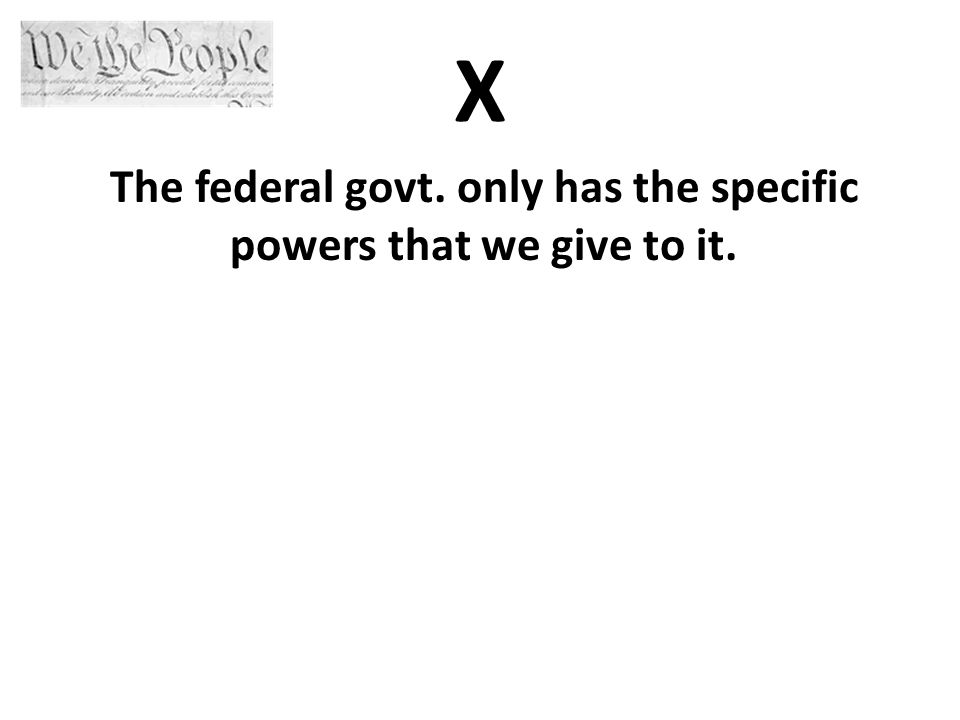 X The federal govt. only has the specific powers that we give to it.
