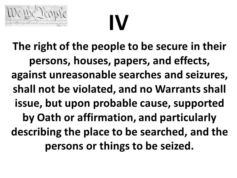 IV The right of the people to be secure in their persons, houses, papers, and effects, against unreasonable searches and seizures, shall not be violated, and no Warrants shall issue, but upon probable cause, supported by Oath or affirmation, and particularly describing the place to be searched, and the persons or things to be seized.