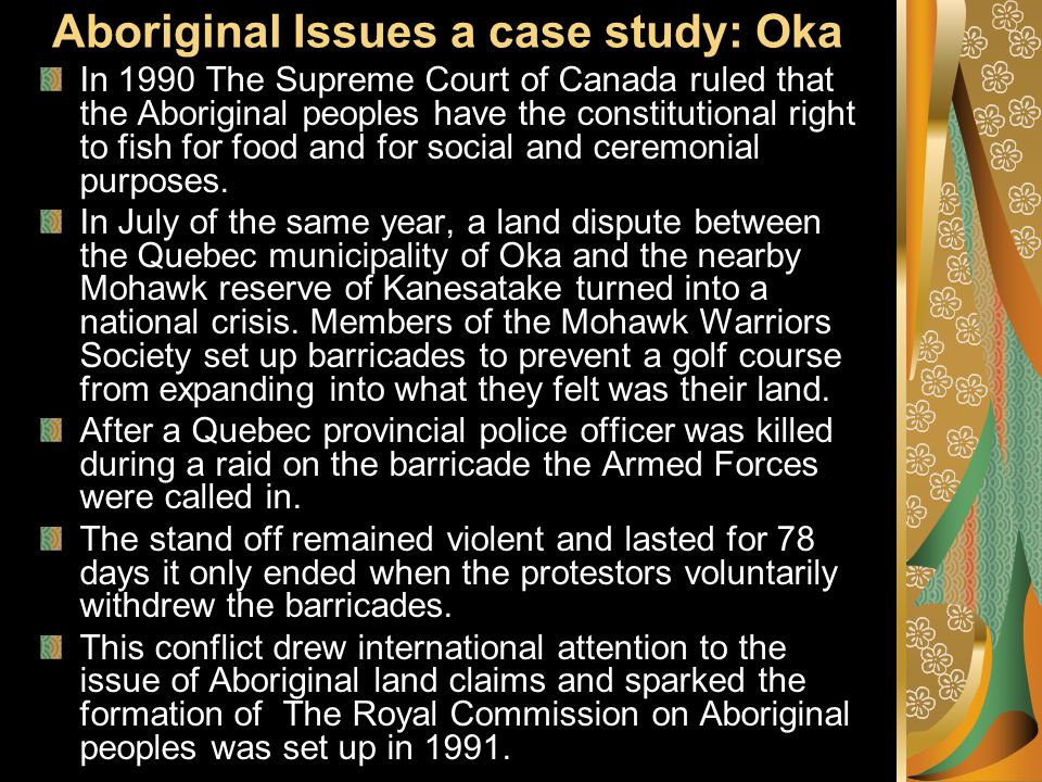 Aboriginal Issues a case study: Oka In 1990 The Supreme Court of Canada ruled that the Aboriginal peoples have the constitutional right to fish for food and for social and ceremonial purposes.