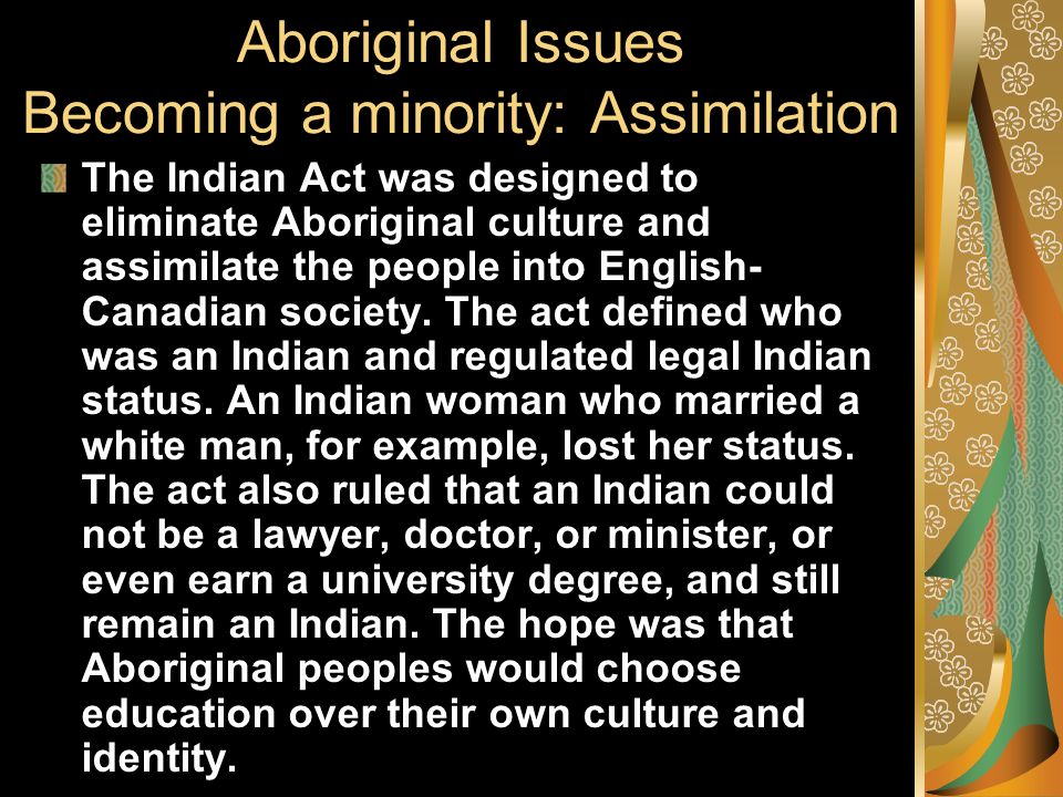 Aboriginal Issues Becoming a minority: Assimilation The Indian Act was designed to eliminate Aboriginal culture and assimilate the people into English- Canadian society.