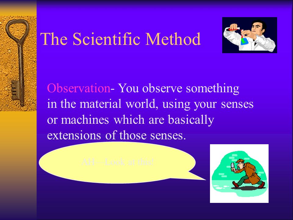The Scientific Method Observation- You observe something in the material world, using your senses or machines which are basically extensions of those senses.