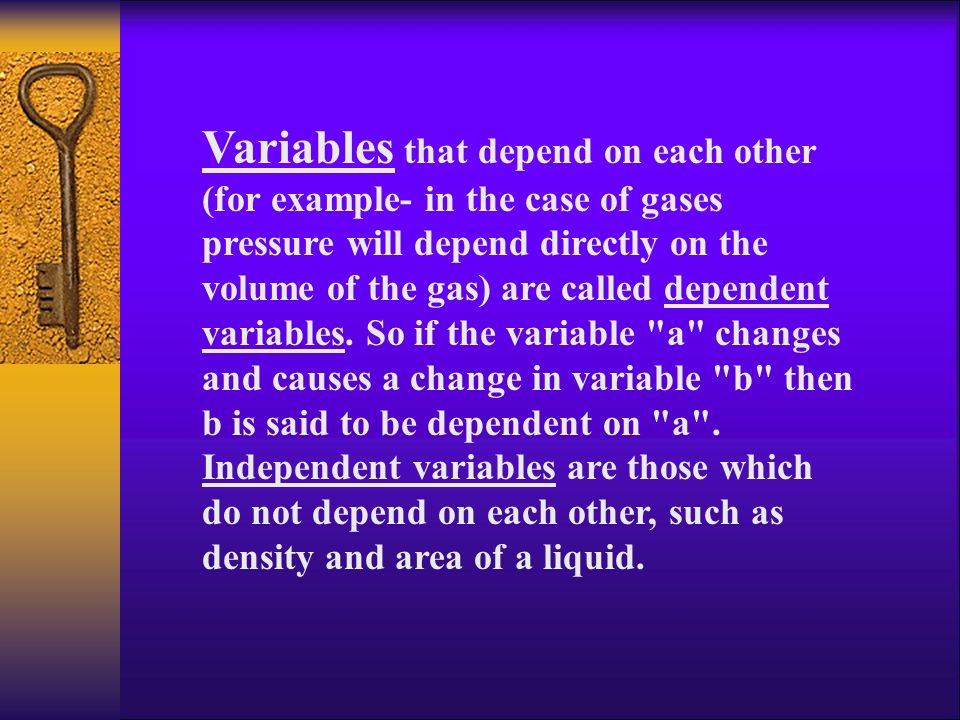 Variables that depend on each other (for example- in the case of gases pressure will depend directly on the volume of the gas) are called dependent variables.