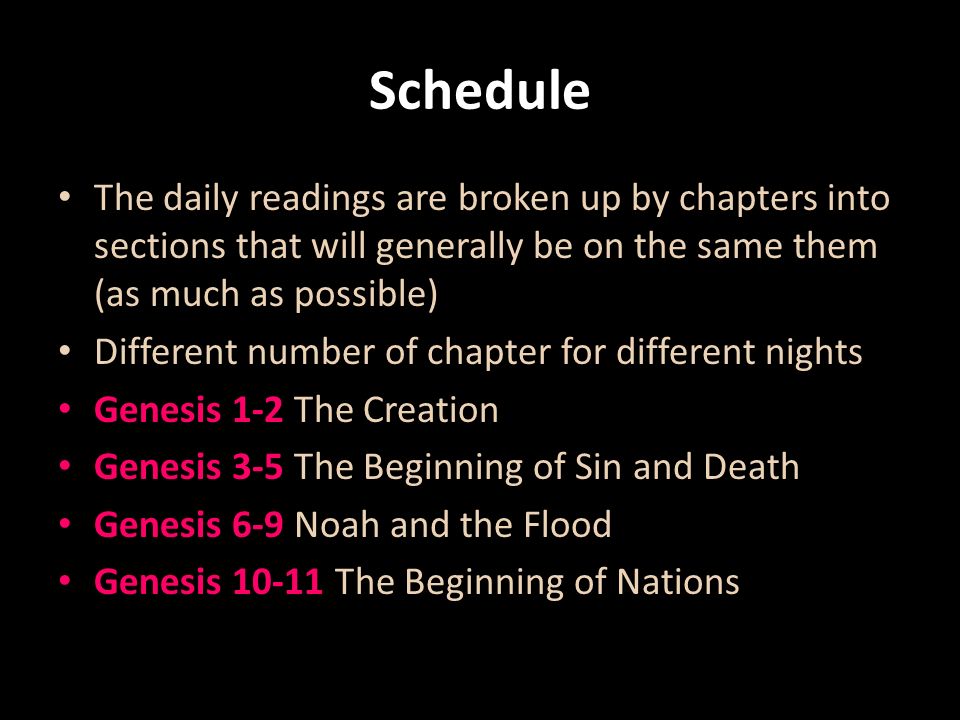 Schedule The daily readings are broken up by chapters into sections that will generally be on the same them (as much as possible) Different number of chapter for different nights Genesis 1-2 The Creation Genesis 3-5 The Beginning of Sin and Death Genesis 6-9 Noah and the Flood Genesis The Beginning of Nations