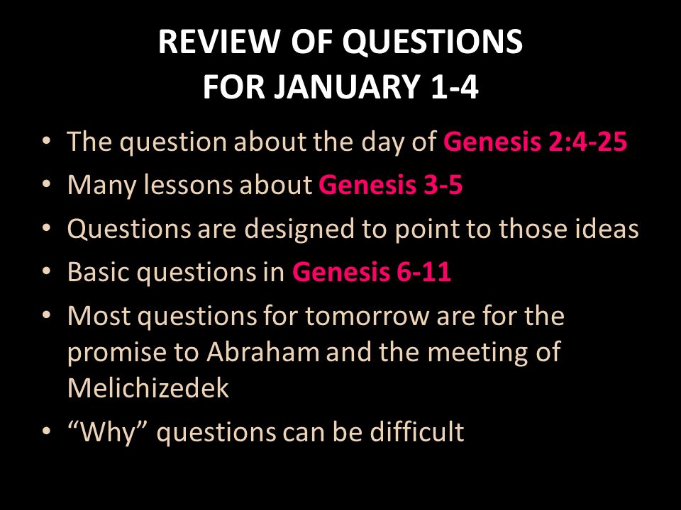 REVIEW OF QUESTIONS FOR JANUARY 1-4 The question about the day of Genesis 2:4-25 Many lessons about Genesis 3-5 Questions are designed to point to those ideas Basic questions in Genesis 6-11 Most questions for tomorrow are for the promise to Abraham and the meeting of Melichizedek Why questions can be difficult