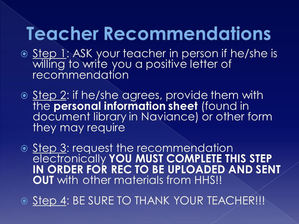  Step 1: ASK your teacher in person if he/she is willing to write you a positive letter of recommendation  Step 2: if he/she agrees, provide them with the personal information sheet (found in document library in Naviance) or other form they may require  Step 3: request the recommendation electronically YOU MUST COMPLETE THIS STEP IN ORDER FOR REC TO BE UPLOADED AND SENT OUT with other materials from HHS!.