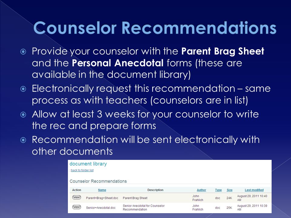  Provide your counselor with the Parent Brag Sheet and the Personal Anecdotal forms (these are available in the document library)  Electronically request this recommendation – same process as with teachers (counselors are in list)  Allow at least 3 weeks for your counselor to write the rec and prepare forms  Recommendation will be sent electronically with other documents