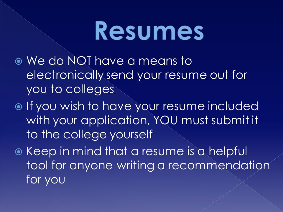  We do NOT have a means to electronically send your resume out for you to colleges  If you wish to have your resume included with your application, YOU must submit it to the college yourself  Keep in mind that a resume is a helpful tool for anyone writing a recommendation for you