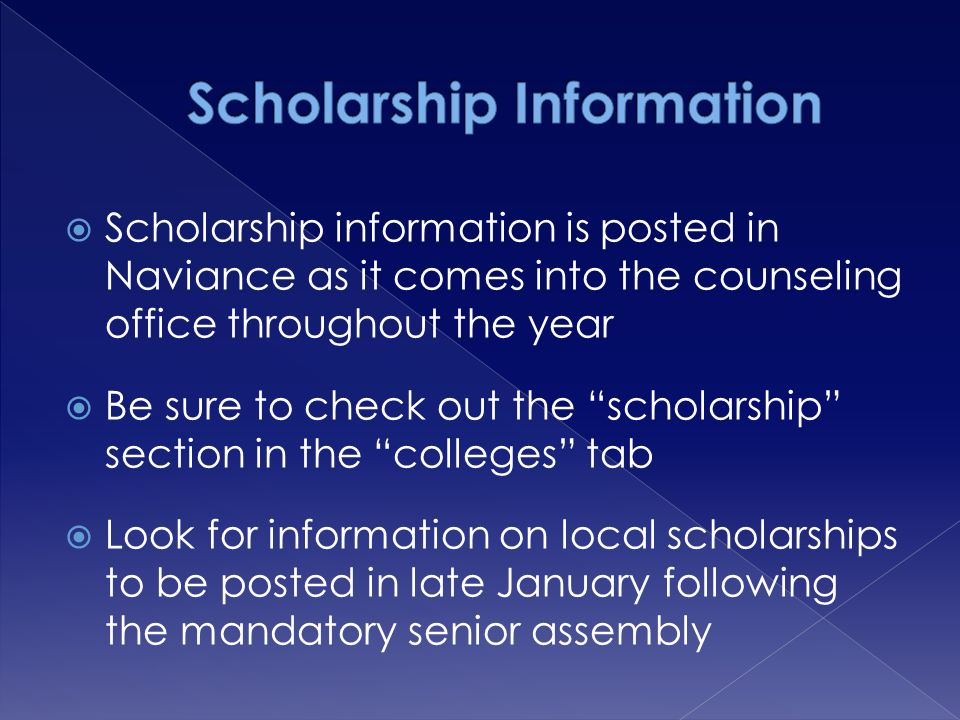  Scholarship information is posted in Naviance as it comes into the counseling office throughout the year  Be sure to check out the scholarship section in the colleges tab  Look for information on local scholarships to be posted in late January following the mandatory senior assembly