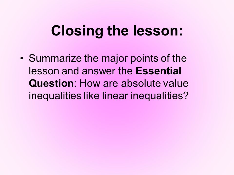 Closing the lesson: Summarize the major points of the lesson and answer the Essential Question: How are absolute value inequalities like linear inequalities