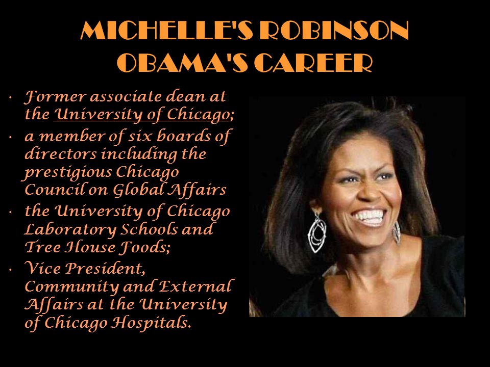 MICHELLE S ROBINSON OBAMA S CAREER Former associate dean at the University of Chicago; a member of six boards of directors including the prestigious Chicago Council on Global Affairs the University of Chicago Laboratory Schools and Tree House Foods; Vice President, Community and External Affairs at the University of Chicago Hospitals.