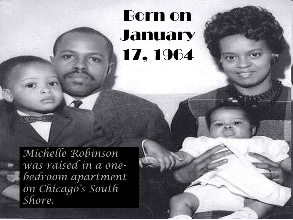 Born on January 17, 1964 Michelle Robinson was raised in a one- bedroom apartment on Chicago s South Shore.