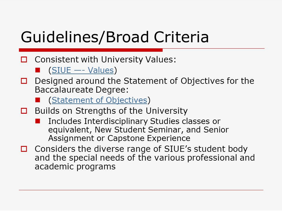 Guidelines/Broad Criteria  Consistent with University Values: (SIUE —- Values)SIUE —- Values  Designed around the Statement of Objectives for the Baccalaureate Degree: (Statement of Objectives)Statement of Objectives  Builds on Strengths of the University Includes Interdisciplinary Studies classes or equivalent, New Student Seminar, and Senior Assignment or Capstone Experience  Considers the diverse range of SIUE’s student body and the special needs of the various professional and academic programs