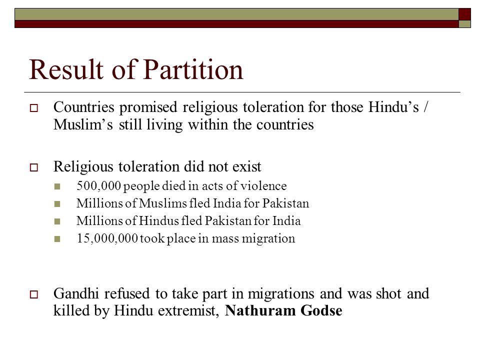 Result of Partition  Countries promised religious toleration for those Hindu’s / Muslim’s still living within the countries  Religious toleration did not exist 500,000 people died in acts of violence Millions of Muslims fled India for Pakistan Millions of Hindus fled Pakistan for India 15,000,000 took place in mass migration  Gandhi refused to take part in migrations and was shot and killed by Hindu extremist, Nathuram Godse
