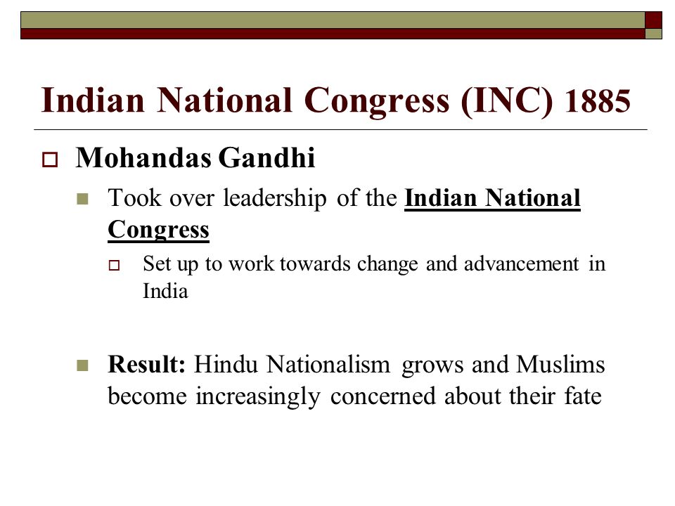 Indian National Congress (INC) 1885  Mohandas Gandhi Took over leadership of the Indian National Congress  Set up to work towards change and advancement in India Result: Hindu Nationalism grows and Muslims become increasingly concerned about their fate
