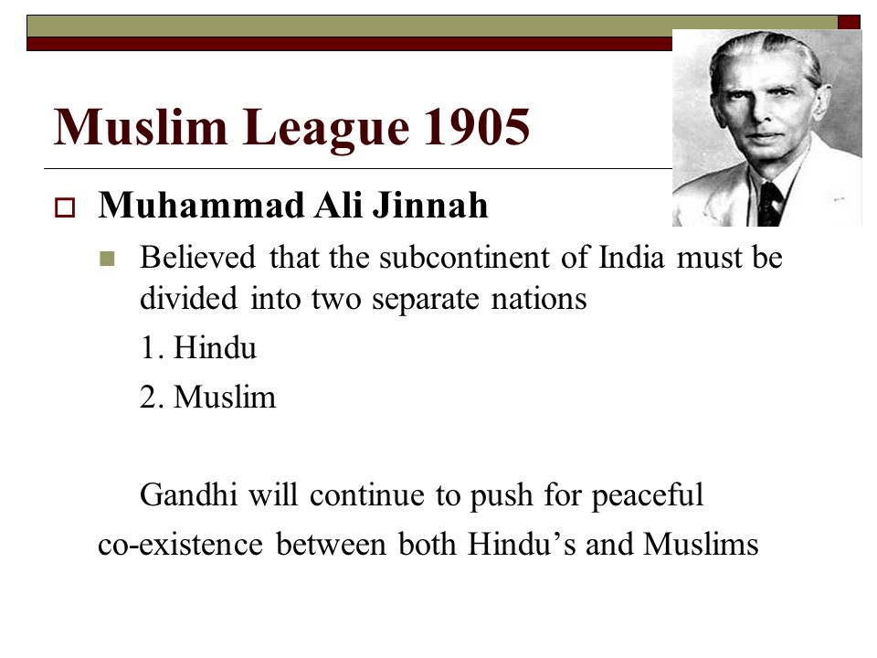 Muslim League 1905  Muhammad Ali Jinnah Believed that the subcontinent of India must be divided into two separate nations 1.