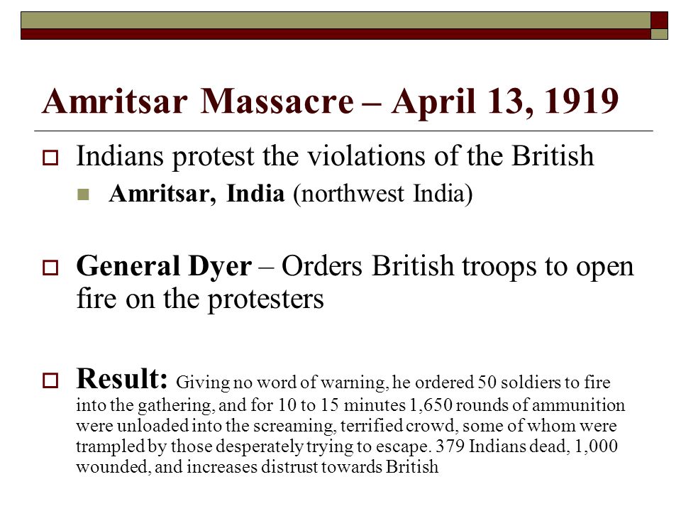 Amritsar Massacre – April 13, 1919  Indians protest the violations of the British Amritsar, India (northwest India)  General Dyer – Orders British troops to open fire on the protesters  Result: Giving no word of warning, he ordered 50 soldiers to fire into the gathering, and for 10 to 15 minutes 1,650 rounds of ammunition were unloaded into the screaming, terrified crowd, some of whom were trampled by those desperately trying to escape.