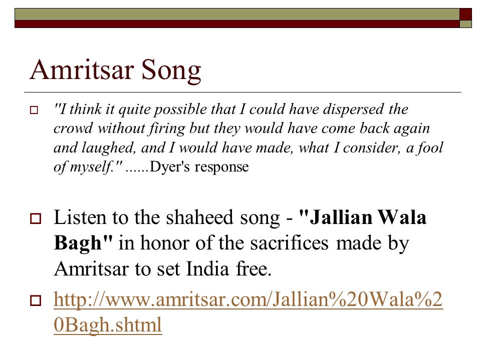 Amritsar Song  I think it quite possible that I could have dispersed the crowd without firing but they would have come back again and laughed, and I would have made, what I consider, a fool of myself Dyer s response  Listen to the shaheed song - Jallian Wala Bagh in honor of the sacrifices made by Amritsar to set India free.