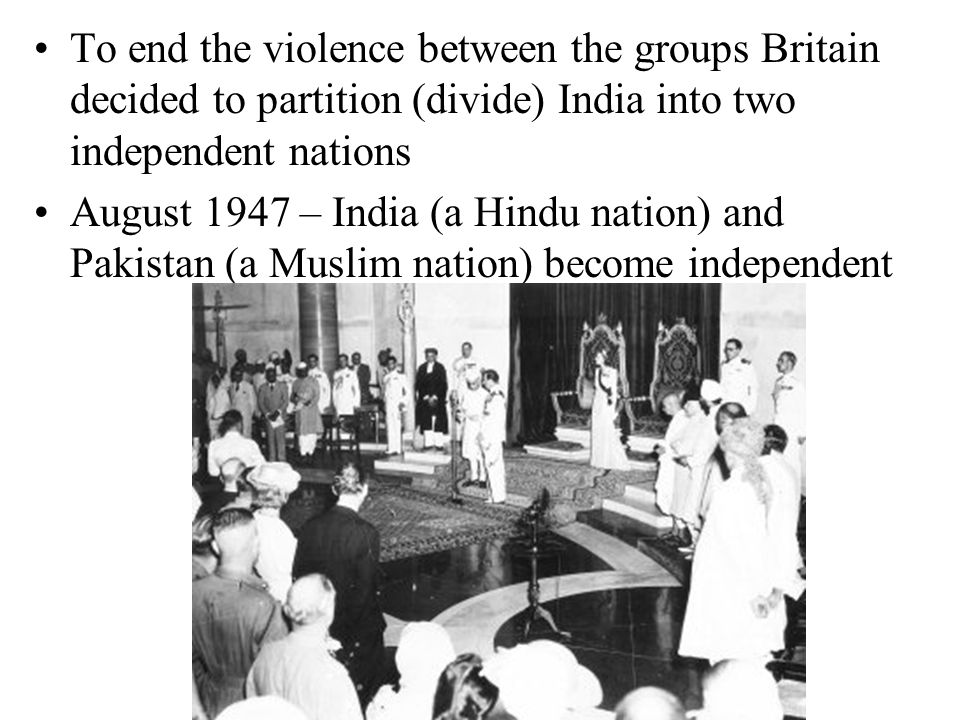 To end the violence between the groups Britain decided to partition (divide) India into two independent nations August 1947 – India (a Hindu nation) and Pakistan (a Muslim nation) become independent