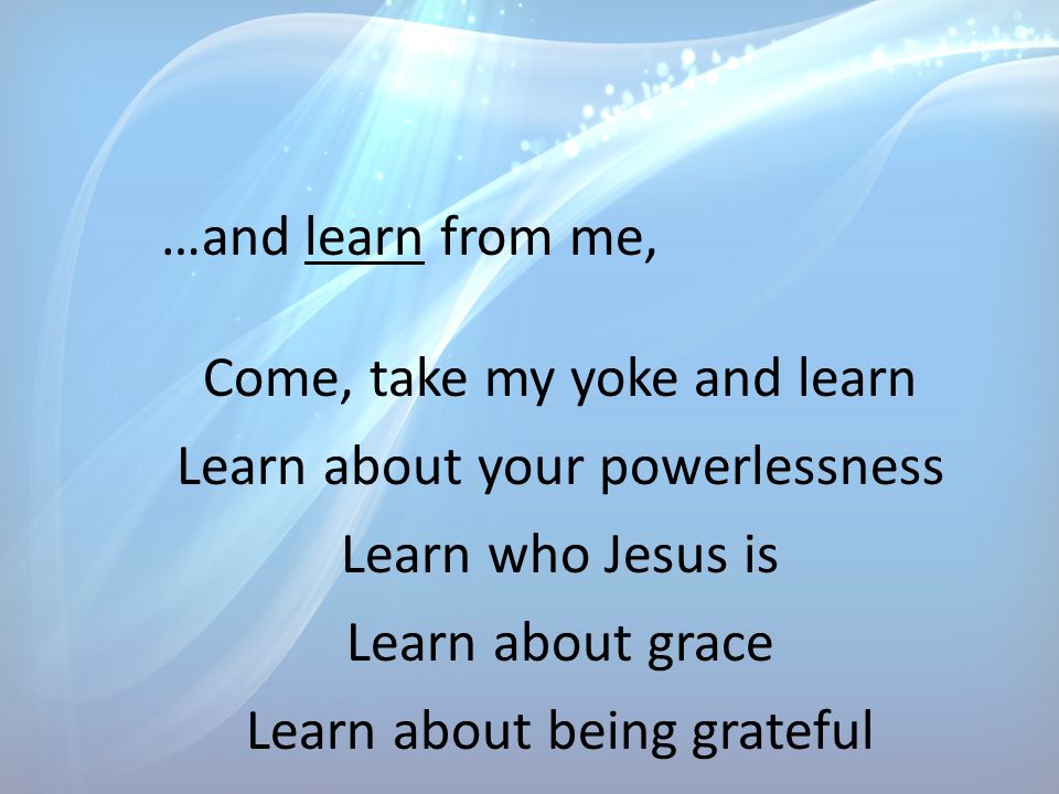 …and learn from me, Come, take my yoke and learn Learn about your powerlessness Learn who Jesus is Learn about grace Learn about being grateful